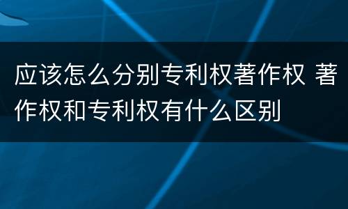 应该怎么分别专利权著作权 著作权和专利权有什么区别