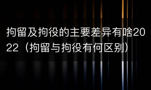 拘留及拘役的主要差异有啥2022（拘留与拘役有何区别）