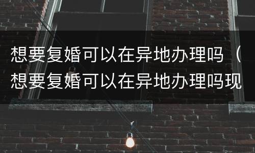 想要复婚可以在异地办理吗（想要复婚可以在异地办理吗现在）