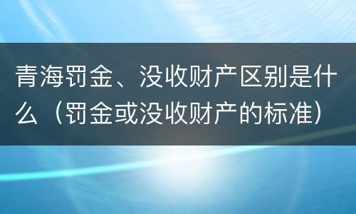青海罚金、没收财产区别是什么（罚金或没收财产的标准）