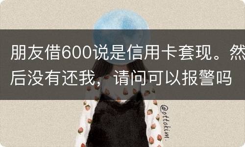 朋友借600说是信用卡套现。然后没有还我，请问可以报警吗。
