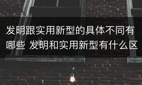 发明跟实用新型的具体不同有哪些 发明和实用新型有什么区别