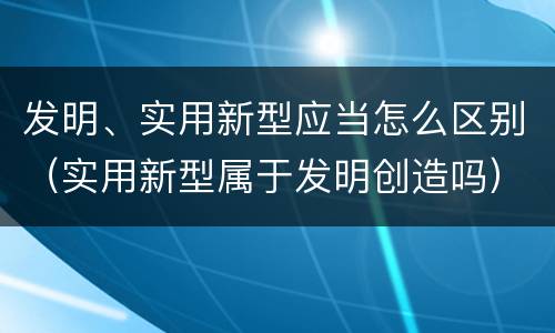 发明、实用新型应当怎么区别（实用新型属于发明创造吗）