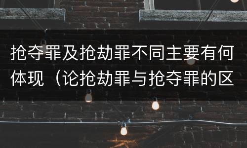 抢夺罪及抢劫罪不同主要有何体现（论抢劫罪与抢夺罪的区别）
