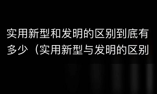 实用新型和发明的区别到底有多少（实用新型与发明的区别）