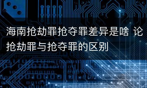 海南抢劫罪抢夺罪差异是啥 论抢劫罪与抢夺罪的区别