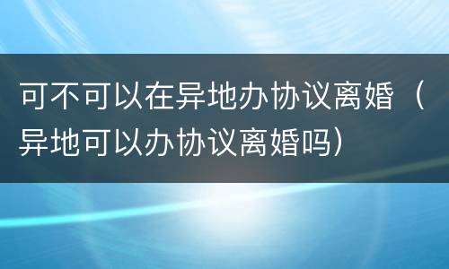 可不可以在异地办协议离婚（异地可以办协议离婚吗）