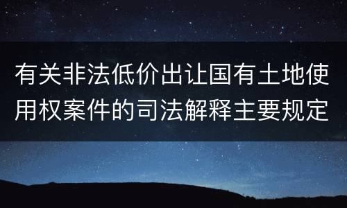 有关非法低价出让国有土地使用权案件的司法解释主要规定都有哪些