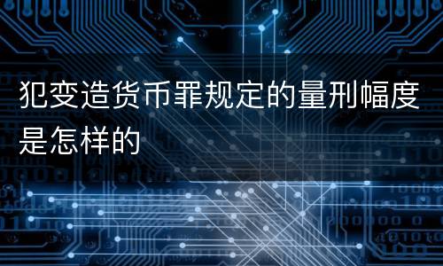 犯变造货币罪规定的量刑幅度是怎样的