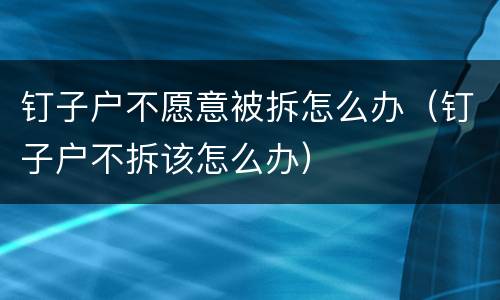 钉子户不愿意被拆怎么办（钉子户不拆该怎么办）