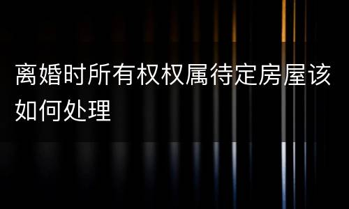 离婚时所有权权属待定房屋该如何处理