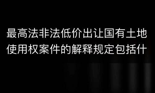 最高法非法低价出让国有土地使用权案件的解释规定包括什么
