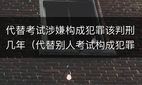 代替考试涉嫌构成犯罪该判刑几年（代替别人考试构成犯罪吗）