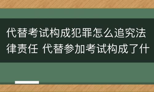 代替考试构成犯罪怎么追究法律责任 代替参加考试构成了什么犯罪