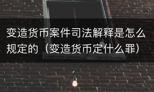 变造货币案件司法解释是怎么规定的（变造货币定什么罪）