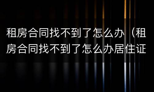 租房合同找不到了怎么办（租房合同找不到了怎么办居住证）