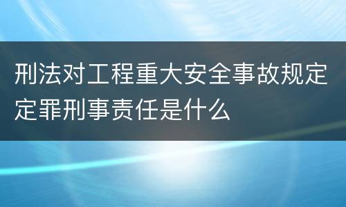 刑法对工程重大安全事故规定定罪刑事责任是什么