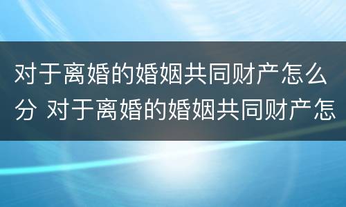 对于离婚的婚姻共同财产怎么分 对于离婚的婚姻共同财产怎么分割