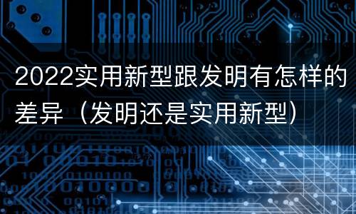 2022实用新型跟发明有怎样的差异（发明还是实用新型）