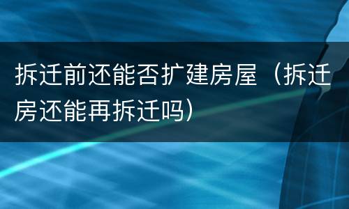 拆迁前还能否扩建房屋（拆迁房还能再拆迁吗）
