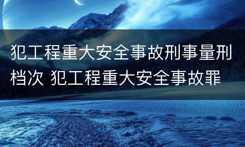 犯工程重大安全事故刑事量刑档次 犯工程重大安全事故罪
