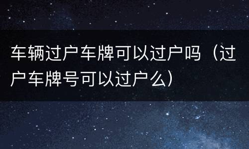 车辆过户车牌可以过户吗（过户车牌号可以过户么）