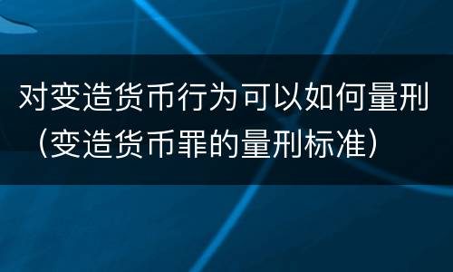 对变造货币行为可以如何量刑（变造货币罪的量刑标准）