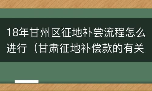 18年甘州区征地补尝流程怎么进行（甘肃征地补偿款的有关规定2021）