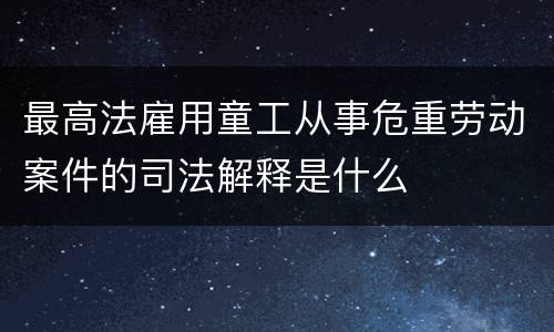 最高法雇用童工从事危重劳动案件的司法解释是什么