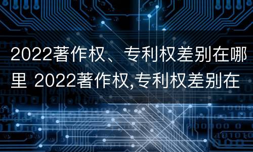 2022著作权、专利权差别在哪里 2022著作权,专利权差别在哪里