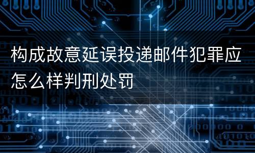 构成故意延误投递邮件犯罪应怎么样判刑处罚