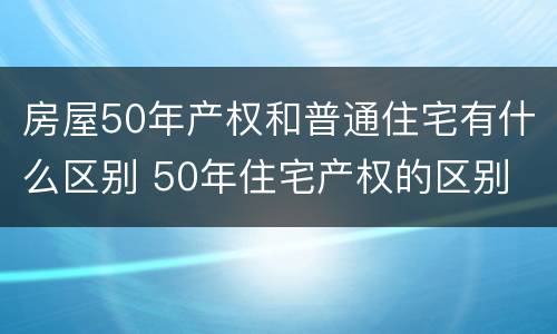 房屋50年产权和普通住宅有什么区别 50年住宅产权的区别