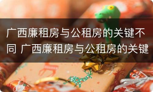 广西廉租房与公租房的关键不同 广西廉租房与公租房的关键不同之处