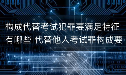 构成代替考试犯罪要满足特征有哪些 代替他人考试罪构成要件有何规定
