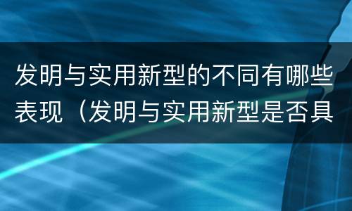 发明与实用新型的不同有哪些表现（发明与实用新型是否具有实用性）