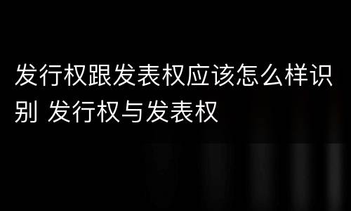 发行权跟发表权应该怎么样识别 发行权与发表权