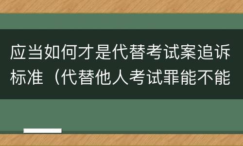 应当如何才是代替考试案追诉标准（代替他人考试罪能不能不起诉）