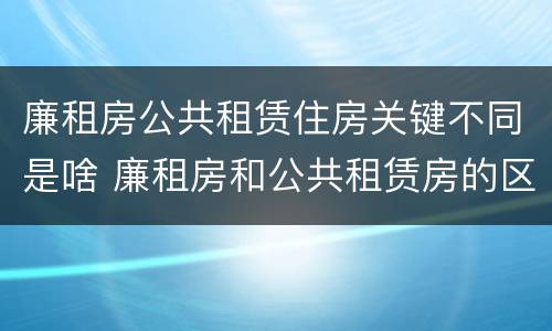 廉租房公共租赁住房关键不同是啥 廉租房和公共租赁房的区别