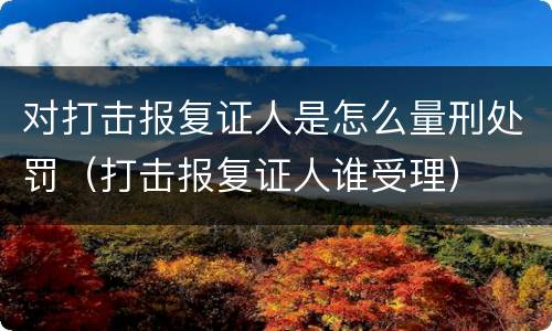 对打击报复证人是怎么量刑处罚（打击报复证人谁受理）