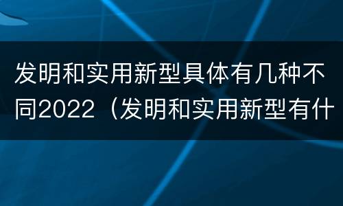发明和实用新型具体有几种不同2022（发明和实用新型有什么区别）