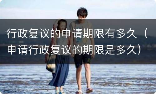 行政复议的申请期限有多久（申请行政复议的期限是多久）