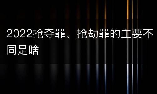 2022抢夺罪、抢劫罪的主要不同是啥