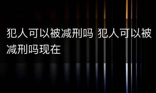 犯人可以被减刑吗 犯人可以被减刑吗现在