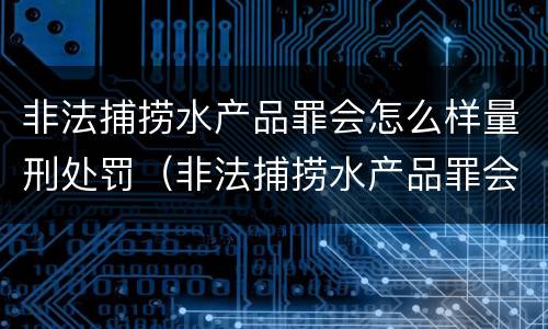非法捕捞水产品罪会怎么样量刑处罚（非法捕捞水产品罪会怎么样量刑处罚多少钱）