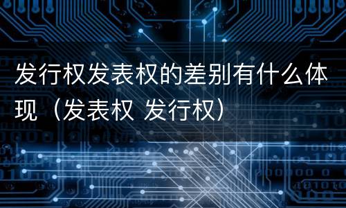 发行权发表权的差别有什么体现（发表权 发行权）
