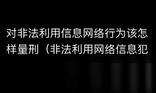 对非法利用信息网络行为该怎样量刑（非法利用网络信息犯罪量刑）