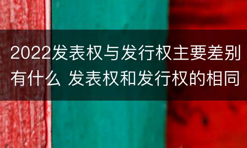2022发表权与发行权主要差别有什么 发表权和发行权的相同点