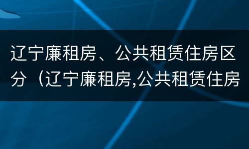 辽宁廉租房、公共租赁住房区分（辽宁廉租房,公共租赁住房区分标准）