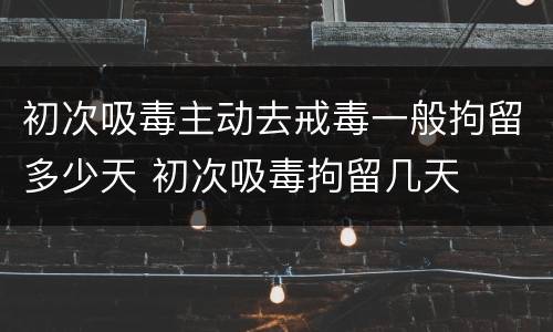 初次吸毒主动去戒毒一般拘留多少天 初次吸毒拘留几天