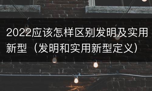 2022应该怎样区别发明及实用新型（发明和实用新型定义）